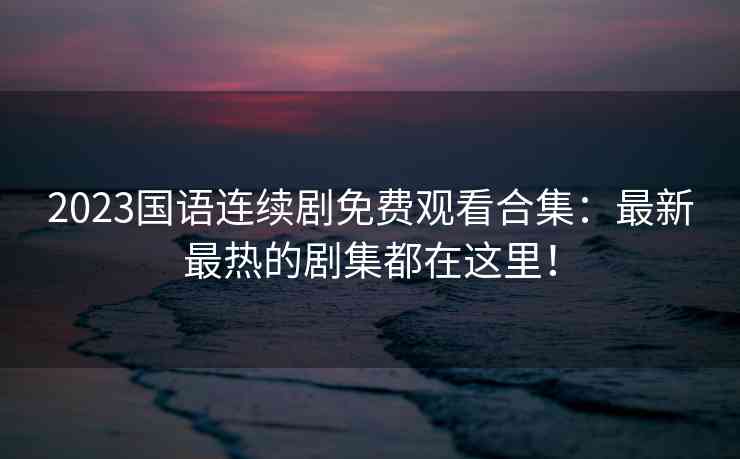 2023国语连续剧免费观看合集：最新最热的剧集都在这里！