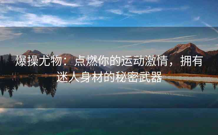 爆操尤物：点燃你的运动激情，拥有迷人身材的秘密武器
