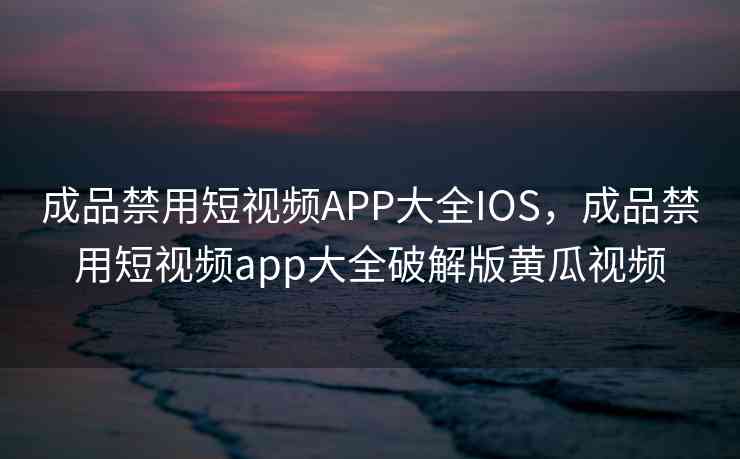 成品禁用短视频APP大全IOS，成品禁用短视频app大全破解版黄瓜视频