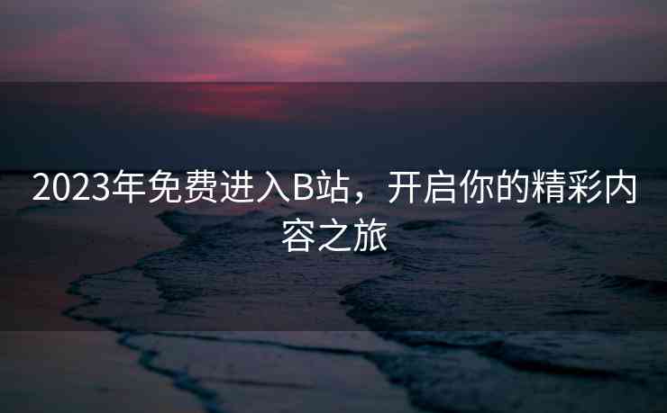 2023年免费进入B站，开启你的精彩内容之旅